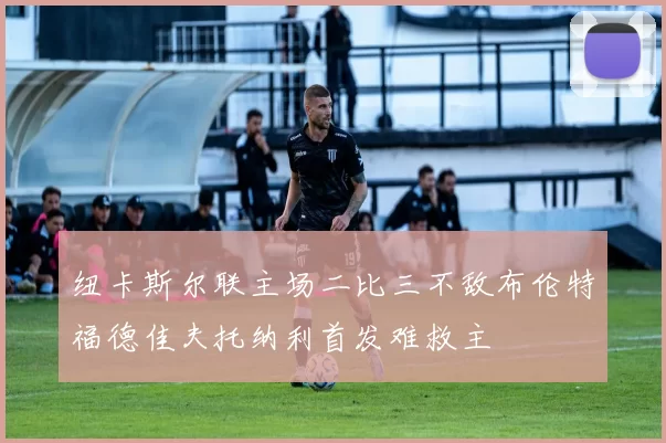 纽卡斯尔联主场二比三不敌布伦特福德佳夫托纳利首发难救主